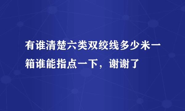 有谁清楚六类双绞线多少米一箱谁能指点一下，谢谢了