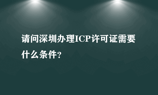 请问深圳办理ICP许可证需要什么条件？