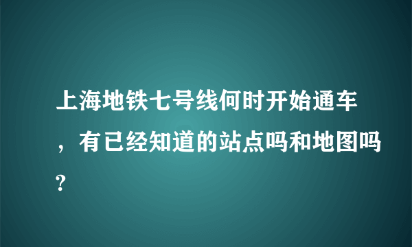 上海地铁七号线何时开始通车，有已经知道的站点吗和地图吗?