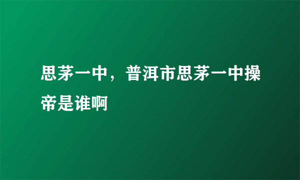 思茅一中，普洱市思茅一中操帝是谁啊