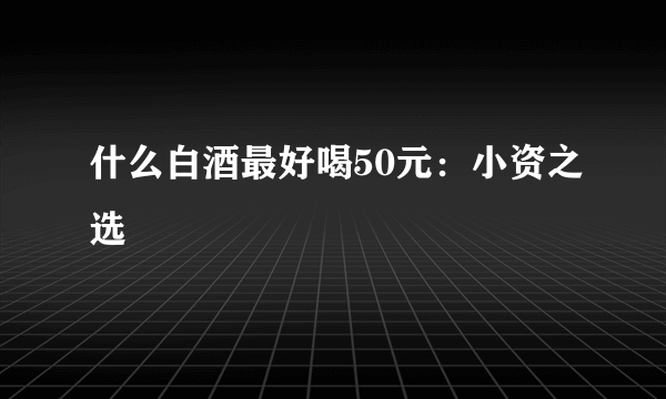 什么白酒最好喝50元：小资之选