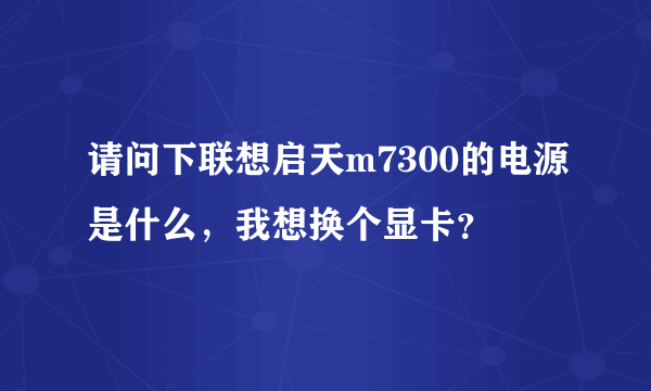 请问下联想启天m7300的电源是什么，我想换个显卡？