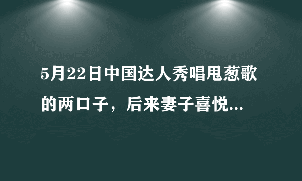 5月22日中国达人秀唱甩葱歌的两口子，后来妻子喜悦清唱的那首歌叫什么名字