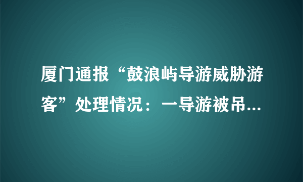 厦门通报“鼓浪屿导游威胁游客”处理情况：一导游被吊销证件, 你怎么看？