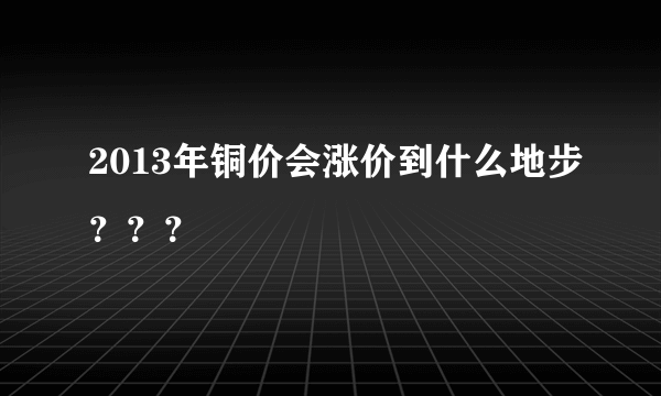 2013年铜价会涨价到什么地步？？？