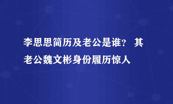 李思思简历及老公是谁？ 其老公魏文彬身份履历惊人