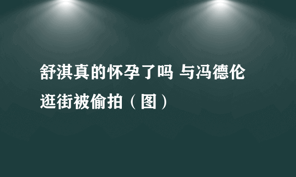 舒淇真的怀孕了吗 与冯德伦逛街被偷拍（图）