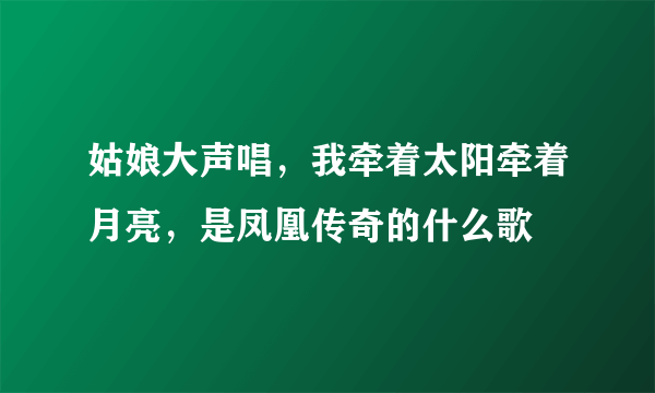 姑娘大声唱，我牵着太阳牵着月亮，是凤凰传奇的什么歌