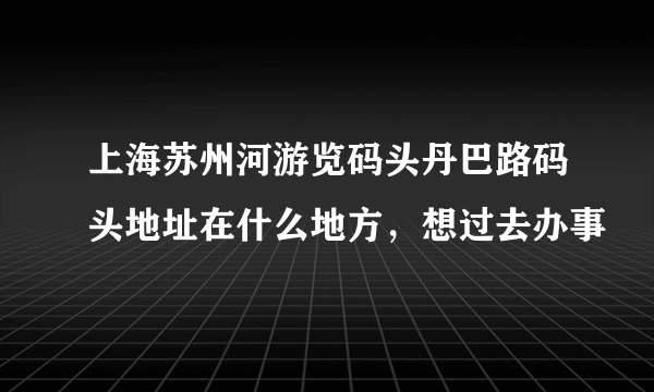 上海苏州河游览码头丹巴路码头地址在什么地方，想过去办事