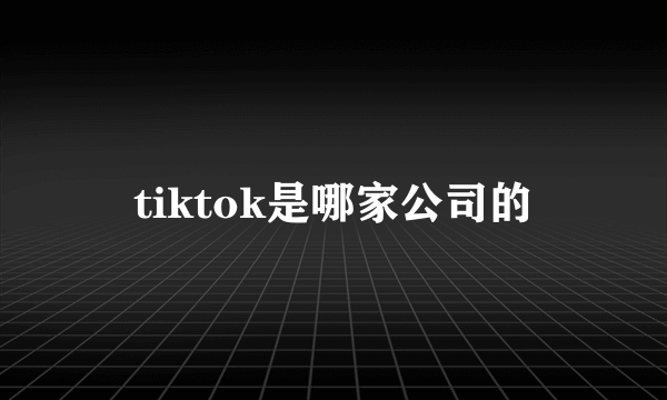 tiktok是哪家公司的