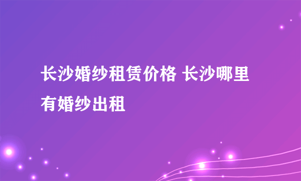 长沙婚纱租赁价格 长沙哪里有婚纱出租