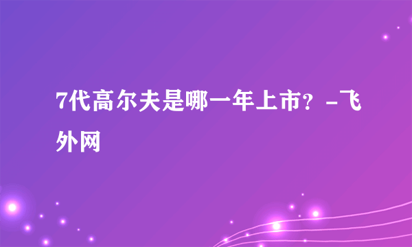 7代高尔夫是哪一年上市？-飞外网