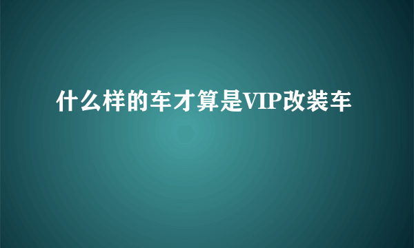 什么样的车才算是VIP改装车