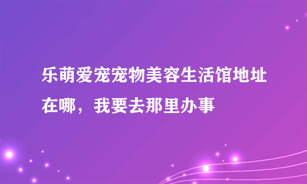 乐萌爱宠宠物美容生活馆地址在哪，我要去那里办事