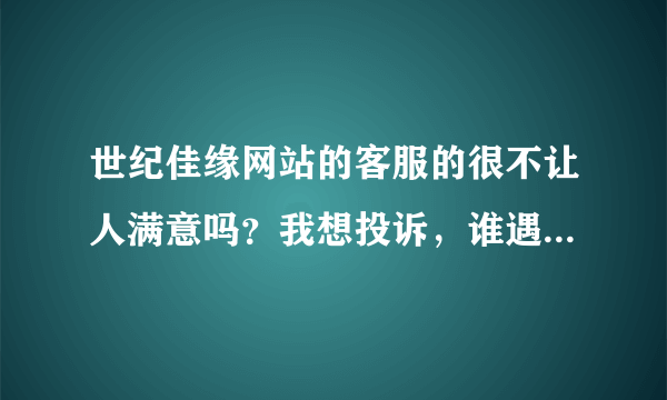 世纪佳缘网站的客服的很不让人满意吗？我想投诉，谁遇到过，有谁对她们的服务不满意？