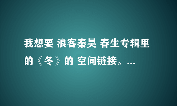 我想要 浪客秦昊 春生专辑里的《冬》的 空间链接。 拜托了!