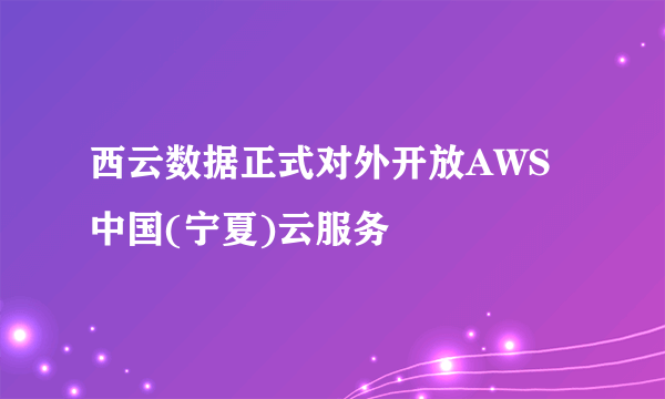 西云数据正式对外开放AWS中国(宁夏)云服务