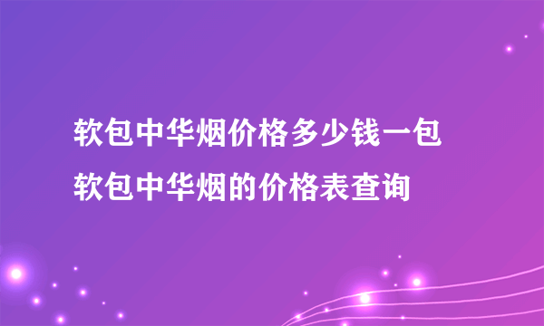 软包中华烟价格多少钱一包 软包中华烟的价格表查询