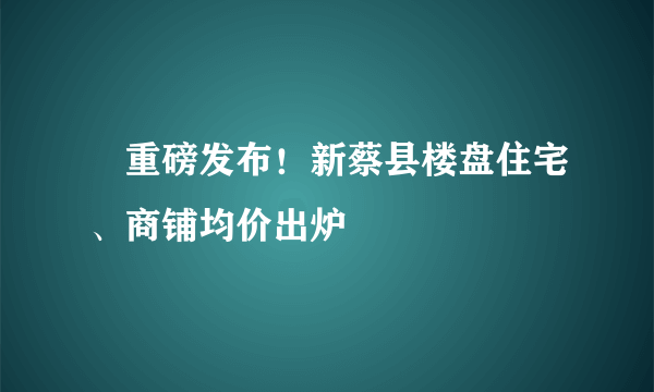 ​重磅发布！新蔡县楼盘住宅、商铺均价出炉