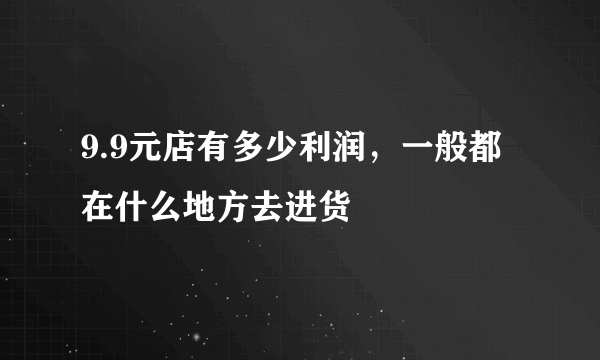 9.9元店有多少利润，一般都在什么地方去进货