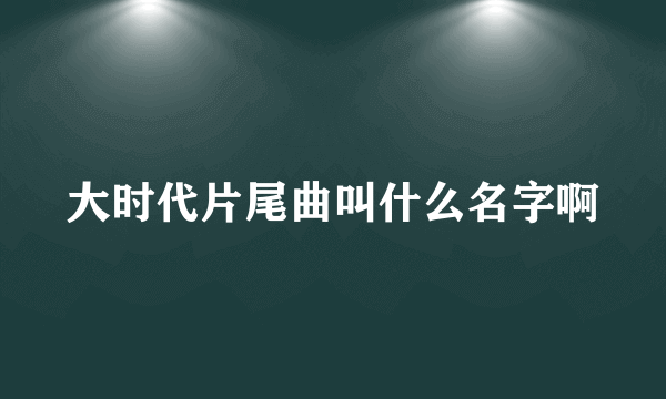 大时代片尾曲叫什么名字啊