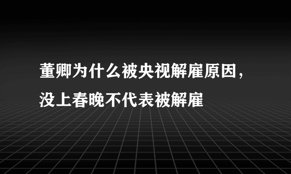 董卿为什么被央视解雇原因，没上春晚不代表被解雇