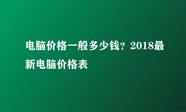 电脑价格一般多少钱？2018最新电脑价格表