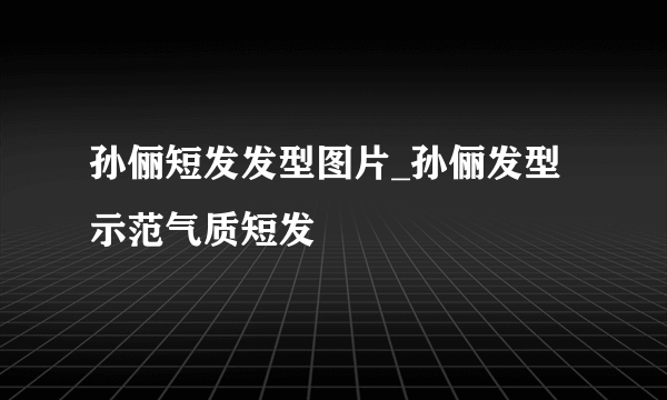 孙俪短发发型图片_孙俪发型示范气质短发