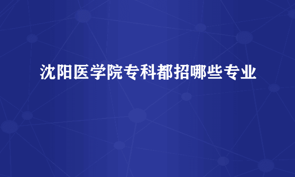 沈阳医学院专科都招哪些专业