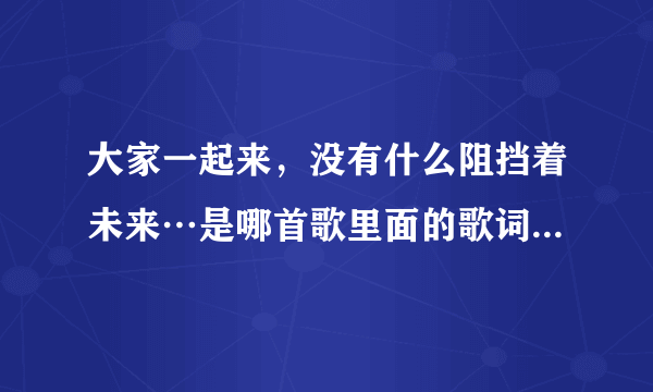 大家一起来，没有什么阻挡着未来…是哪首歌里面的歌词，歌名叫什么