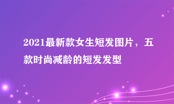 2021最新款女生短发图片，五款时尚减龄的短发发型