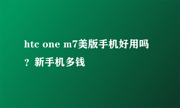 htc one m7美版手机好用吗？新手机多钱