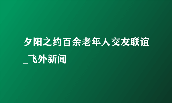 夕阳之约百余老年人交友联谊_飞外新闻