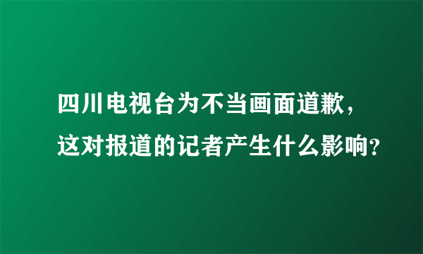 四川电视台为不当画面道歉，这对报道的记者产生什么影响？