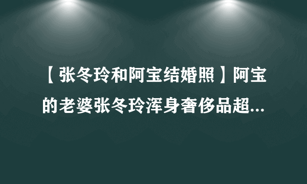 【张冬玲和阿宝结婚照】阿宝的老婆张冬玲浑身奢侈品超女张冬玲整容前后照片