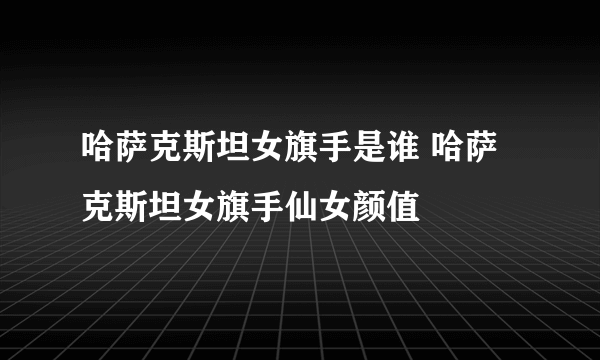 哈萨克斯坦女旗手是谁 哈萨克斯坦女旗手仙女颜值