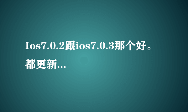 Ios7.0.2跟ios7.0.3那个好。 都更新了什么。 详细点。 谢谢