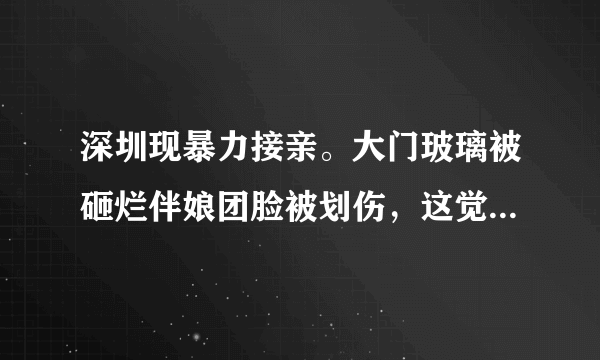 深圳现暴力接亲。大门玻璃被砸烂伴娘团脸被划伤，这觉得这种行为妥当吗？