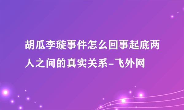 胡瓜李璇事件怎么回事起底两人之间的真实关系-飞外网