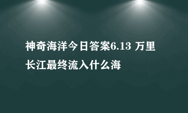 神奇海洋今日答案6.13 万里长江最终流入什么海