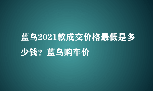 蓝鸟2021款成交价格最低是多少钱？蓝鸟购车价