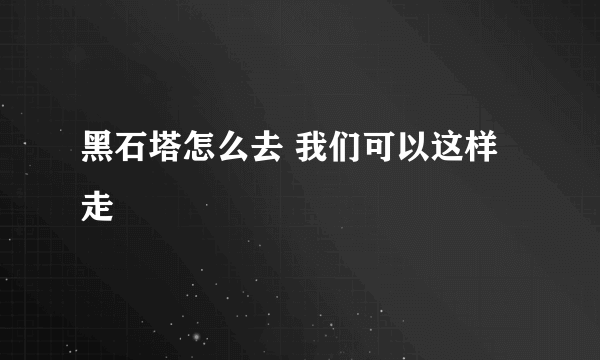 黑石塔怎么去 我们可以这样走