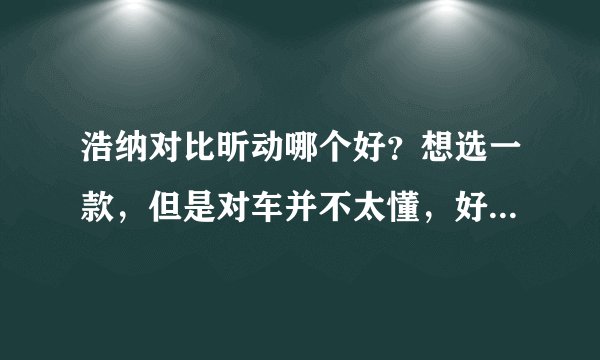 浩纳对比昕动哪个好？想选一款，但是对车并不太懂，好纠结啊。。。。