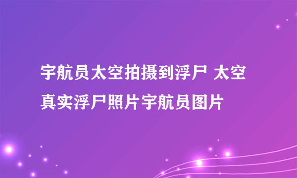 宇航员太空拍摄到浮尸 太空真实浮尸照片宇航员图片