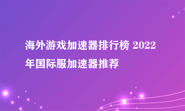 海外游戏加速器排行榜 2022年国际服加速器推荐