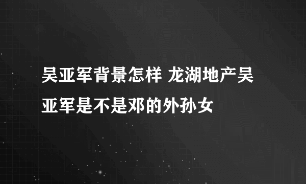 吴亚军背景怎样 龙湖地产吴亚军是不是邓的外孙女