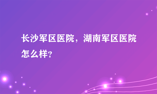 长沙军区医院，湖南军区医院怎么样？