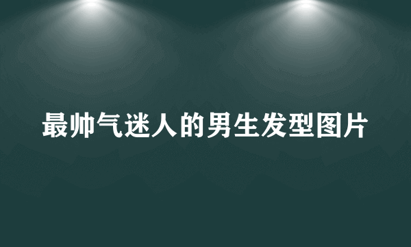 最帅气迷人的男生发型图片