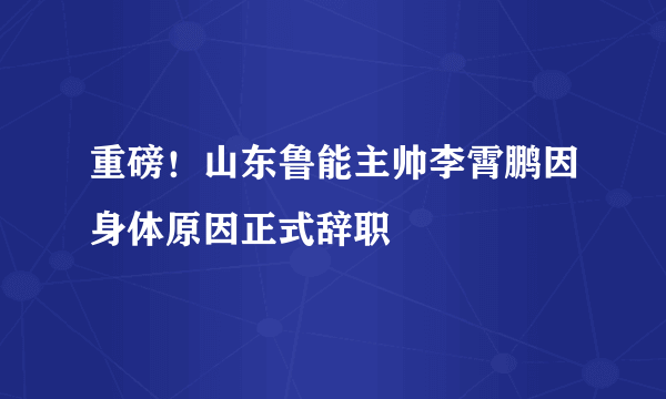 重磅！山东鲁能主帅李霄鹏因身体原因正式辞职