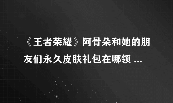 《王者荣耀》阿骨朵和她的朋友们永久皮肤礼包在哪领 礼包领取方法